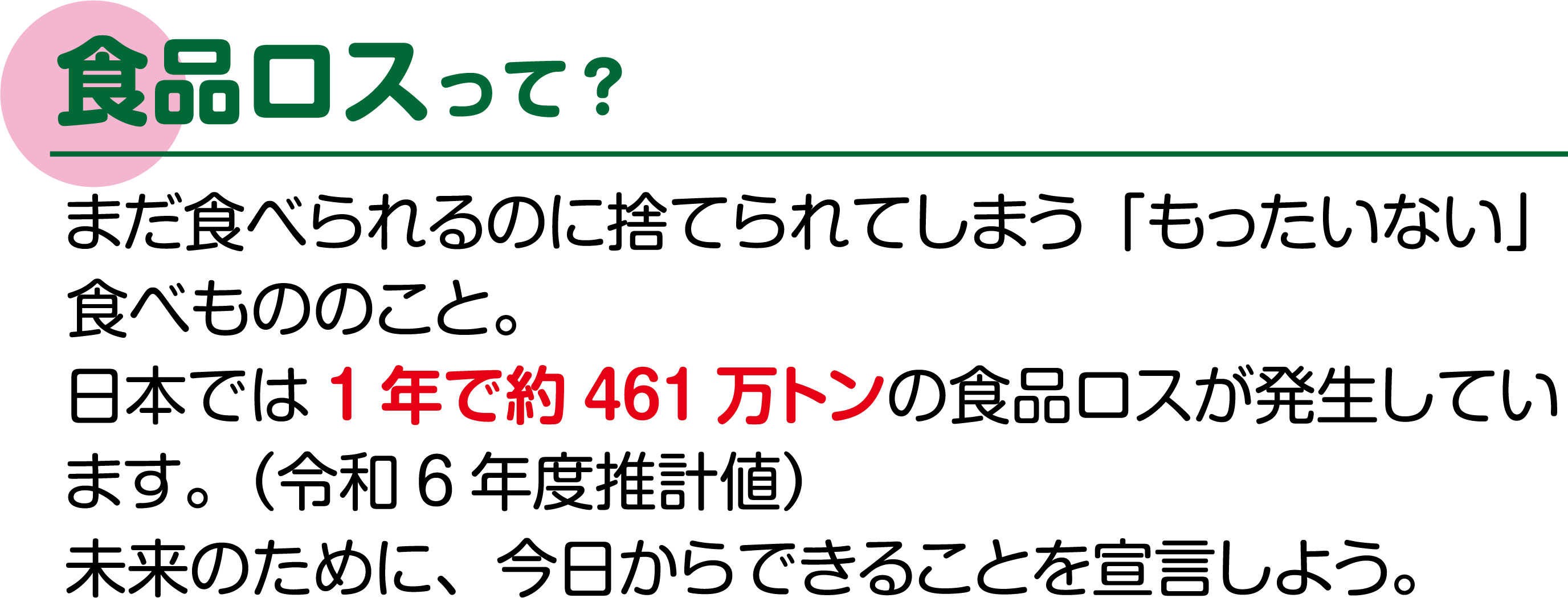食品ロスって? まだ食べられるのに捨てられてしまう「もったいない」食べもののこと。日本では1年で約461万トンの食品ロスが発生しています。(令和6年度推計値)未来のために、今日からできることを宣言しよう。